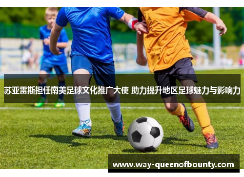 苏亚雷斯担任南美足球文化推广大使 助力提升地区足球魅力与影响力