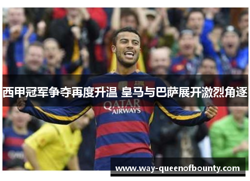 西甲冠军争夺再度升温 皇马与巴萨展开激烈角逐