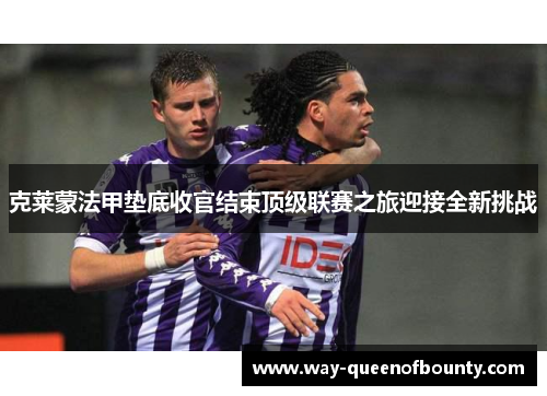 克莱蒙法甲垫底收官结束顶级联赛之旅迎接全新挑战 克莱蒙法甲垫底收官结束顶级联赛之旅迎接全新挑战