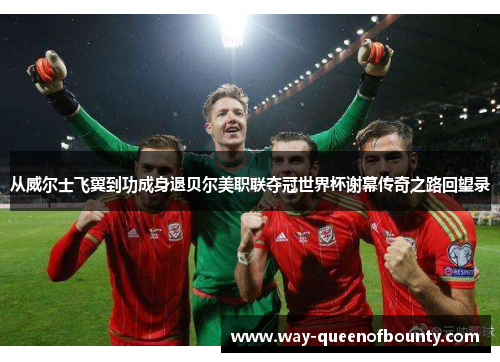 从威尔士飞翼到功成身退贝尔美职联夺冠世界杯谢幕传奇之路回望录 从威尔士飞翼到功成身退贝尔美职联夺冠世界杯谢幕传奇之路回望录