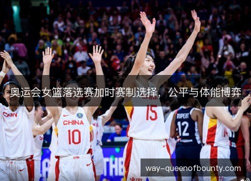 奥运会女篮落选赛加时赛制选择,公平与体能博弈 奥运会女篮落选赛加时赛制选择,公平与体能博弈